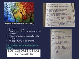 • Outdoor learning
• Recycling previous vocabulary in new
contexts
• Providing a core of vocabulary plus
choices
• An opportunity to be original
http://lisibo.com/2014/06/seasonal-
poems/
LOS COLORES DE LAS
ESTACIONES
 