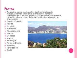 PlayasAcapulco, como muchos otros destinos turísticos de México, cuenta con diversas playas cuyos nombres corresponden a hechos históricos, costumbres o simplemente circunstancias naturales. Entre las principales del puerto se encuentran:Caleta y CaletillaHondaLangostaManzanilloTlacopanochaHornosCondesaIcacosPichilinguePie de la CuestaMajahuaRevolcaderoBonfil