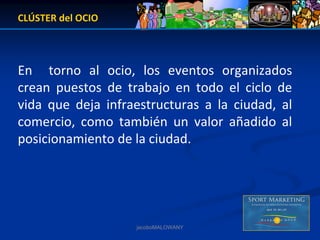 CLÚSTER del OCIO



En    torno  al  ocio,  los  eventos  organizados 
crean  puestos  de  trabajo  en  todo  el  ciclo  de 
vida  que  deja  infraestructuras  a  la  ciudad,  al 
comercio,  como  también  un  valor  añadido  al 
posicionamiento de la ciudad.




                       jacoboMALOWANY
 