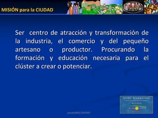 MISIÓN para la CIUDAD



     Ser    centro  de  atracción  y  transformación  de 
     la  industria,  el  comercio  y  del  pequeño 
     artesano  o  productor.  Procurando  la 
     formación  y  educación  necesaria  para  el 
     clúster a crear o potenciar.




                         jacoboMALOWANY
 