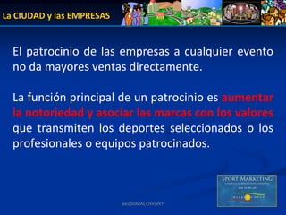 La CIUDAD y las EMPRESAS


  El  patrocinio  de  las  empresas  a  cualquier  evento 
  no da mayores ventas directamente.

  La función principal de un patrocinio es aumentar 
  la notoriedad y asociar las marcas con los valores
  que  transmiten  los  deportes  seleccionados  o  los 
  profesionales o equipos patrocinados.



                           jacoboMALOWANY
 
