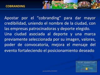 COBRANDING


Apostar  por  el  “cobranding” para  dar  mayor 
credibilidad, uniendo el nombre de la ciudad, con 
las empresas patrocinadoras y deporte elegido.
Una  ciudad  asociada  al  deporte  y  una  marca 
previamente seleccionada por su imagen, valores, 
poder  de  convocatoria,  mejora  el  mensaje  del  
evento fortaleciendo el posicionamiento deseado



                     jacoboMALOWANY
 