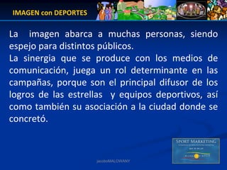 IMAGEN con DEPORTES

La    imagen  abarca  a  muchas  personas,  siendo 
espejo para distintos públicos.
La  sinergia  que  se  produce  con  los  medios  de 
comunicación,  juega  un  rol  determinante  en  las 
campañas,  porque  son  el  principal  difusor  de  los 
logros  de  las  estrellas    y  equipos  deportivos,  así
como también su asociación a la ciudad donde se 
concretó.



                        jacoboMALOWANY
 