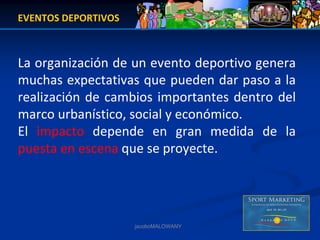 EVENTOS DEPORTIVOS



La organización de un evento deportivo genera 
muchas expectativas que pueden dar paso a la 
realización  de  cambios  importantes  dentro  del 
marco urbanístico, social y económico.
El  impacto depende  en  gran  medida  de  la 
puesta en escena que se proyecte.




                     jacoboMALOWANY
 