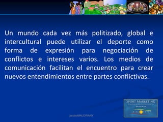 Un  mundo  cada  vez  más  politizado,  global  e 
intercultural  puede  utilizar  el  deporte  como 
forma  de  expresión  para  negociación  de 
conflictos  e  intereses  varios.  Los  medios  de 
comunicación  facilitan  el  encuentro  para  crear 
nuevos entendimientos entre partes conflictivas.




                      jacoboMALOWANY
 