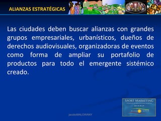 ALIANZAS ESTRATÉGICAS


Las  ciudades  deben  buscar  alianzas  con  grandes 
grupos  empresariales,  urbanísticos,  dueños  de 
derechos audiovisuales, organizadoras de eventos 
como  forma  de  ampliar  su  portafolio  de 
productos  para  todo  el  emergente  sistémico 
creado.




                        jacoboMALOWANY
 