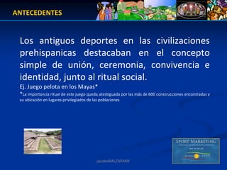 ANTECEDENTES


 Los  antiguos  deportes  en  las  civilizaciones  
 prehispanicas destacaban  en  el  concepto 
 simple  de  unión,  ceremonia,  convivencia  e 
 identidad, junto al ritual social. 
 Ej. Juego pelota en los Mayas* 
 *La importancia ritual de este juego queda atestiguada por las más de 600 construcciones encontradas y 
 su ubicación en lugares privilegiados de las poblaciones




                                            jacoboMALOWANY
 