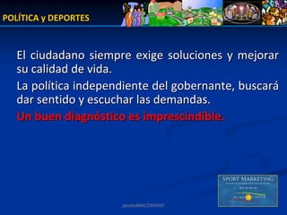 POLÍTICA y DEPORTES


   El  ciudadano  siempre  exige  soluciones  y  mejorar  
   su calidad de vida. 
   La política independiente del gobernante, buscará
   dar sentido y escuchar las demandas.
   Un buen diagnóstico es imprescindible.




                        jacoboMALOWANY
 