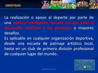 IDENTIDAD


La  realización  o  apoyo  al  deporte  por  parte  de 
una  política  inteligente,  basada  en  que  éxito  y 
desarrollo  motivan  a  las  personas a  mayores 
desafíos. 
Es  aplicable en  cualquier  organización  deportiva, 
desde  una  escuela  de  patinaje  artístico  local, 
hasta  en  un  club  de  primera  división  profesional 
de cualquier lugar del mundo.


                       jacoboMALOWANY
 