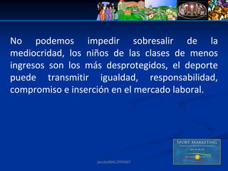 No  podemos  impedir  sobresalir  de  la 
mediocridad,  los  niños  de  las  clases  de  menos 
ingresos  son  los  más  desprotegidos,  el  deporte 
puede  transmitir  igualdad,  responsabilidad, 
compromiso e inserción en el mercado laboral. 




                      jacoboMALOWANY
 