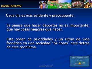 SEDENTARISMO


  Cada día es más evidente y preocupante.

   Se  piensa  que  hacer  deportes  no  es  importante, 
   que hay cosas mejores que hacer. 

   Este  orden  de  prioridades  y  un  ritmo  de  vida 
   frenético en una sociedad  “24 horas” está detrás 
   de este problema.



                        jacoboMALOWANY
 
