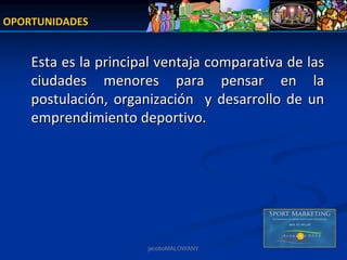 OPORTUNIDADES


    Esta es la principal ventaja comparativa de las  
    ciudades  menores  para  pensar  en  la 
    postulación,  organización    y  desarrollo  de  un 
    emprendimiento deportivo.




                        jacoboMALOWANY
 