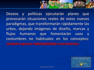 Deseos  y  políticas  ejecutarán  planes  que 
provocarán  situaciones  reales  de  estos  nuevos 
paradigmas, que transformarán rápidamente las 
urbes,  dejando  imágenes  de  diseño,  marcas  y 
flujos  humanos  que  fomentarán  usos  y 
costumbres  no  habituales  en  los  conceptos: 
ciudad‐espacio‐habitabilidad‐crecimiento.




                    jacoboMALOWANY
 