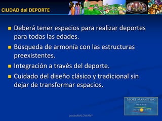 CIUDAD del DEPORTE


    Deberá tener espacios para realizar deportes 
    para todas las edades.
    Búsqueda de armonía con las estructuras 
    preexistentes.
    Integración a través del deporte.
    Cuidado del diseño clásico y tradicional sin 
    dejar de transformar espacios. 



                      jacoboMALOWANY
 