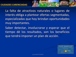 CIUDADES CARENCIADAS

   La  falta  de  atractivos  naturales  o  lugares  de 
   interés obliga a plantear ofertas segmentadas, 
   especializadas que hoy brindan oportunidades 
   muy importantes.
   Saber  detectar,  involucrarse  y  esperar  que  el 
   tiempo  dé los  resultados,  son  los  beneficios 
   que tendrá imponer un plan de acción.




                         jacoboMALOWANY
 