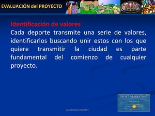 EVALUACIÓN del PROYECTO


   Identificación de valores
   Cada  deporte  transmite  una  serie  de  valores, 
   identificarlos  buscando  unir  estos  con  los  que 
   quiere  transmitir  la  ciudad  es  parte 
   fundamental  del  comienzo  de  cualquier 
   proyecto.




                          jacoboMALOWANY
 