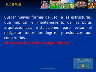 EL DESPUÉS



Buscar  nuevas  formas  de  uso    a  las  estructuras, 
que  implican  el  mantenimiento  de  las  obras 
arquitectónicas,  instalaciones  para  evitar  el 
malgastar  todos  los  logros,  y  esfuerzos  por 
construirlos. 
No convertir el éxito en algo efímero.




                       jacoboMALOWANY
 