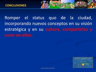 CONCLUSIONES


Romper  el  status  quo  de  la  ciudad, 
incorporando nuevos conceptos en su visión 
estratégica  y  en  su  cultura,  compartirlos  y 
creer en ellos.




                    jacoboMALOWANY
 