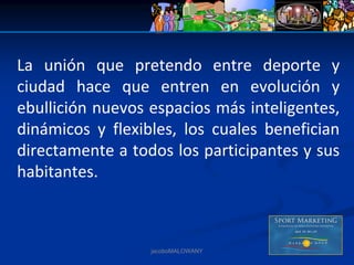 La  unión  que  pretendo  entre  deporte  y 
ciudad  hace  que  entren  en  evolución  y 
ebullición nuevos espacios más inteligentes, 
dinámicos  y  flexibles,  los  cuales  benefician 
directamente a todos los participantes y sus 
habitantes.



                    jacoboMALOWANY
 
