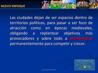NUEVO ENFOQUE


    Las  ciudades dejan  de ser  espacios  dentro  de 
    territorios  políticos,  para  pasar  a  ser  foco  de 
    atracción  como  en  épocas  medievales, 
    obligando  a  replantear  objetivos  más 
    provocadores  y  sobre  todo  a  reinventarse
    permanentemente para competir y crecer.




                        jacoboMALOWANY
 