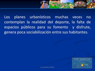 Los  planes  urbanísticos  muchas  veces  no 
contemplan  la  realidad  del  deporte,  la  falta  de 
espacios  públicos  para  su  fomento    y  disfrute, 
genera poca sociabilización entre sus habitantes. 




                      jacoboMALOWANY
 