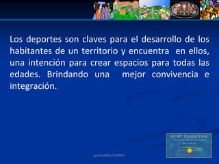 Los  deportes  son  claves  para  el  desarrollo  de  los 
habitantes de un territorio y encuentra  en ellos, 
una  intención  para  crear  espacios  para  todas  las 
edades.  Brindando  una    mejor  convivencia  e 
integración.




                        jacoboMALOWANY
 