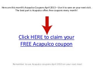 Here are this month’s Acapulco Coupons April 2013 – Use it to save on your next visit.
              The best part is Acapulco offers free coupons every month!




                Click HERE to claim your
                 FREE Acapulco coupon


          Remember to use Acapulco coupons April 2013 on your next meal
 