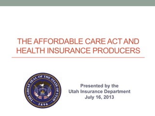 THE AFFORDABLE CARE ACTAND
HEALTH INSURANCE PRODUCERS
Presented by the
Utah Insurance Department
July 16, 2013
 