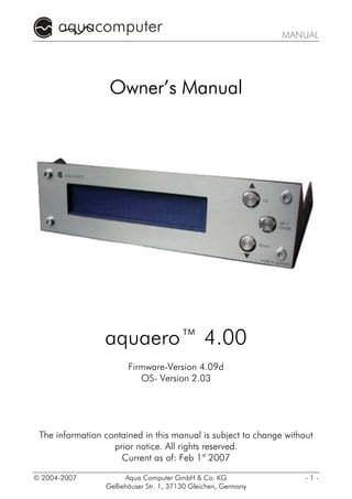 MANUAL




                  Owner’s Manual




                 aquaero™ 4.00
                        Firmware-Version 4.09d
                           OS- Version 2.03




 The information contained in this manual is subject to change without
                   prior notice. All rights reserved.
                     Current as of: Feb 1st 2007

© 2004-2007            Aqua Computer GmbH & Co. KG                  -1-
                 Gelliehäuser Str. 1, 37130 Gleichen, Germany
 