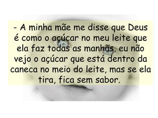 - A minha mãe me disse que Deus é como o açúcar no meu leite que ela faz todas as manhãs, eu não vejo o açúcar que está dentro da caneca no meio do leite, mas se ela tira, fica sem sabor.   