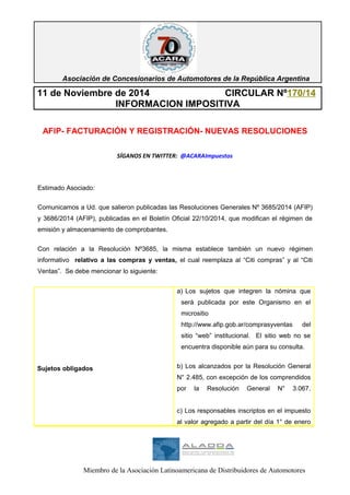 Asociación de Concesionarios de Automotores de la República Argentina 
11 de Noviembre de 2014 CIRCULAR Nº170/14 
INFORMACION IMPOSITIVA 
AFIP- FACTURACIÓN Y REGISTRACIÓN- NUEVAS RESOLUCIONES 
SÍGANOS EN TWITTER: @ACARAImpuestos 
Estimado Asociado: 
Comunicamos a Ud. que salieron publicadas las Resoluciones Generales Nº 3685/2014 (AFIP) 
y 3686/2014 (AFIP), publicadas en el Boletín Oficial 22/10/2014, que modifican el régimen de 
emisión y almacenamiento de comprobantes. 
Con relación a la Resolución Nº3685, la misma establece también un nuevo régimen 
informativo relativo a las compras y ventas, el cual reemplaza al “Citi compras” y al “Citi 
Ventas”. Se debe mencionar lo siguiente: 
Sujetos obligados 
a) Los sujetos que integren la nómina que 
será publicada por este Organismo en el 
micrositio 
http://www.afip.gob.ar/comprasyventas del 
sitio “web” institucional. El sitio web no se 
encuentra disponible aún para su consulta. 
b) Los alcanzados por la Resolución General 
N° 2.485, con excepción de los comprendidos 
por la Resolución General N° 3.067. 
c) Los responsables inscriptos en el impuesto 
al valor agregado a partir del día 1° de enero 
Miembro de la Asociación Latinoamericana de Distribuidores de Automotores 
 
