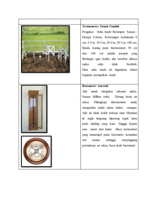 Termometer Tanah Gundul
Pengukur Suhu tanah Berumput. Satuan :
Derajat Celcius. Keterangan kedalaman 0
cm, 5 Cm. 10 Cm, 20 Cm, 50 Cm, 100 cm.
Benda kuning pada thermometer 50 cm
dan 100 cm adalah parapin yang
Berfungsi agar ketika alat tersebut dibaca
maka suhu tidak berubah.
Data suhu tanah ini digunakan dalam
kegiatan pemupukan tanah.
Barometer Aneroid
Alat untuk mengukur takanan udara.
Satuan Milibar (mb). Tabung berisi air
raksa. Dilengkapi thermometer untuk
mengetahui sauhu udara dalam ruangan.
Alat ini tidak boleh terkena sinar Matahari
& angin langsung dipasang tegak lurus
pada dinding yang kuat. Tingggi bejana
satu meter dari lantai. Baca termometer
yang menempel pada barometer kemudian
stel nonius sehingga menyinggung
permukaan air raksa, baca skala barometer.
 