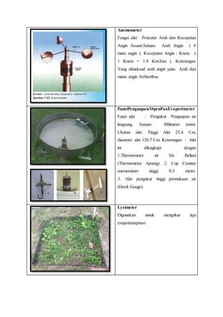 Anemometer
Fungsi alat: Pencatat Arah dan Kecepatan
Angin Sesaat.Satuan: Arah Angin ( 8
mata angin ). Kecepatan Angin : Knots. (
1 Knots = 1.8 Km/Jam ). Keterangan:
Yang dimaksud arah angin yaitu Arah dari
mana angin berhembus.
PanciPenguapan/OpenPanEvaporimeter
Funsi alat : Pengukur Penguapan air
langsung. Satuan: Milimeter (mm).
Ukuran alat: Tinggi Alat 25,4 Cm,
diameter alat 120.7 Cm. Keterangan : Alat
ini dilengkapi dengan
1.Thermometer air Six Bellani
(Thermometer Apumg). 2. Cup Counter
anemometer tinggi 0,5 meter.
3. Alat pengukur tinggi permukaan air
(Hook Gauge).
Lysimeter
Digunakan untuk mengukur laju
evapotranspirasi
 