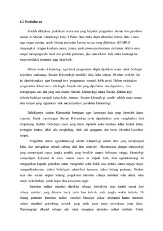 4.2 Pembahasan
Setelah dilakukan praktikum acara satu yang berjudul pengenalan stasiun dan peralatan
stasiun di Stasiun Klimatologi kelas 1 Pulau Baai maka dapat diketahui bahwa Ilmu Cuaca
juga sangat penting untuk bidang pertanian karena semua yang dilakukan di BMKG
menyangkut dengan keadaan cuaca, dimana pada proses pelaksanaan pertanian, iklim/cuaca
sangat mempengaruhi hasil dan produk pertanian, jika cuaca/iklim baik maka kemungkina
besar produksi pertanian juga akan baik.
Dalam stasiun klimatologi agar hasil pengamatan dapat dijadikan acuan untuk berbagai
keperluan setidaknya Stasiun Klimatologi memiliki data Iklim selama 10 tahun terakhir, hal
ini diperhitungkan agar kemungkinan pengamatan menjadi lebih pasti. Dalam melakukan
pengamatan iklim/cuaca ada begitu banyak alat yang diperlukan dan digunakan, dari
kelengkapan alat alat yang ada disuatu Stasiun Klimatologi maka Stasiun Klimatologi
debeda-bedakan menjadi kelas-kelas tertentu. Stasiun klimatologi sendiri adalah suatu taman
atau tempat yang digunakan utuk menempatkan peralatan klimatologi.
Didirikannya stasiun Klimatologi bertujuan agar ketepatan data yang diperoleh dapat
terjamin. Untuk membangun Stasiun Klimatologi perlu diperhatikan yaitu menghindari dari
tempatyang ekstrim. Beberapa unsur yang harus dipenuhi yaitu keadaan iklim, bentuk lahan,
ketinggian tempat, tidak ada penghalang, tidak ada gangguan, dan harus diketahui koordinat
tempat.
Pengertian umum agroklimatologi adalah Klimatologi adalah ilmu yang mempelajari
iklim, dan merupakan sebuah cabang dari ilmu atmosfer. Dikontraskan dengan meteorologi
yang mempelajari cuaca jangka pendek yang berakhir sampai beberapa minggu, klimatologi
mempelajari frekuensi di mana sistem cuaca ini terjadi. Jadi, ilmu agroklimatologi ini
mengajarkan kepada praktikan untuk mengetahui seluk beluk atau prilaku cuaca supaya dapat
mengaplikasikannya dalam kehidupan sehari-hari terutama dalam bidang pertanian. Berikut
saya ulas secara singkat tentang pengukuran intensitas cahaya matahari, suhu udara, suhu
tanah, kelembaban, curah hujan dan kecepatan angin.
Intensitas radiasi matahari diartikan sebagai banyaknya atau jumlah energi dari
cahaya matahari yang diterima bumi, pada luas tertentu serta jangka waktu tertentu. Di
bidang pertanian intensitas radiasi matahari biasanya diukur akumulasi harian intensitas
radiasi matahari gelombang pendek yang jatuh pada suatu permukaan yang datar.
Phyranograph dikenal sebagai alat untuk mengukur intensitas radiasi matahari. Untuk
 