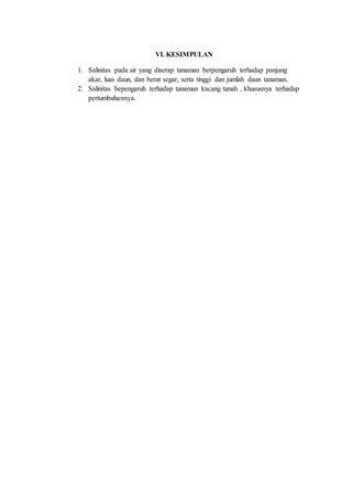 VI. KESIMPULAN
1. Salinitas pada air yang diserap tanaman berpengaruh terhadap panjang
akar, luas daun, dan berat segar, serta tinggi dan jumlah daun tanaman.
2. Salinitas bepengaruh terhadap tanaman kacang tanah , khususnya terhadap
pertumbuhannya.
 