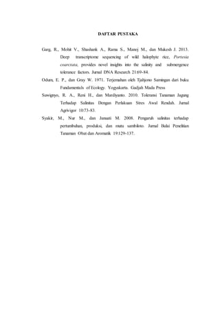 DAFTAR PUSTAKA
Garg, R., Mohit V., Shashank A., Rama S., Manoj M., dan Mukesh J. 2013.
Deep transcriptome sequencing of wild halophyte rice, Portesia
coarctata, provides novel insights into the salinity and submergence
tolerance factors. Jurnal DNA Research 21:69-84.
Odum, E. P., dan Gray W. 1971. Terjemahan oleh Tjahjono Samingan dari buku
Fundamentals of Ecology. Yogyakarta. Gadjah Mada Press
Suwignyo, R. A., Reni H., dan Mardiyanto. 2010. Toleransi Tanaman Jagung
Terhadap Salinitas Dengan Perlakuan Stres Awal Rendah. Jurnal
Agrivigor 10:73-83.
Syakir, M., Nur M., dan Januati M. 2008. Pengaruh salinitas terhadap
pertumbuhan, produksi, dan mutu sambiloto. Jurnal Balai Penelitian
Tanaman Obat dan Aromatik 19:129-137.
 