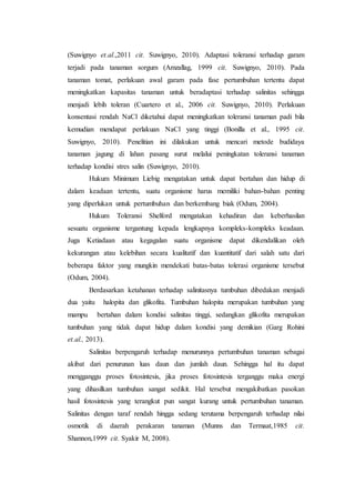 (Suwignyo et.al.,2011 cit. Suwignyo, 2010). Adaptasi toleransi terhadap garam
terjadi pada tanaman sorgum (Amzallag, 1999 cit. Suwignyo, 2010). Pada
tanaman tomat, perlakuan awal garam pada fase pertumbuhan tertentu dapat
meningkatkan kapasitas tanaman untuk beradaptasi terhadap salinitas sehingga
menjadi lebih toleran (Cuartero et al., 2006 cit. Suwignyo, 2010). Perlakuan
konsentasi rendah NaCl diketahui dapat meningkatkan toleransi tanaman padi bila
kemudian mendapat perlakuan NaCl yang tinggi (Bonilla et al., 1995 cit.
Suwignyo, 2010). Penelitian ini dilakukan untuk mencari metode budidaya
tanaman jagung di lahan pasang surut melalui peningkatan toleransi tanaman
terhadap kondisi stres salin (Suwignyo, 2010).
Hukum Minimum Liebig mengatakan untuk dapat bertahan dan hidup di
dalam keadaan tertentu, suatu organisme harus memiliki bahan-bahan penting
yang diperlukan untuk pertumbuhan dan berkembang biak (Odum, 2004).
Hukum Toleransi Shelford mengatakan kehadiran dan keberhasilan
sesuatu organisme tergantung kepada lengkapnya kompleks-kompleks keadaan.
Juga Ketiadaan atau kegagalan suatu organisme dapat dikendalikan oleh
kekurangan atau kelebihan secara kualitatif dan kuantitatif dari salah satu dari
beberapa faktor yang mungkin mendekati batas-batas tolerasi organisme tersebut
(Odum, 2004).
Berdasarkan ketahanan terhadap salinitasnya tumbuhan dibedakan menjadi
dua yaitu halopita dan glikofita. Tumbuhan halopita merupakan tumbuhan yang
mampu bertahan dalam kondisi salinitas tinggi, sedangkan glikofita merupakan
tumbuhan yang tidak dapat hidup dalam kondisi yang demikian (Garg Rohini
et.al., 2013).
Salinitas berpengaruh terhadap menurunnya pertumbuhan tanaman sebagai
akibat dari penurunan luas daun dan jumlah daun. Sehingga hal itu dapat
mengganggu proses fotosintesis, jika proses fotosintesis terganggu maka energi
yang dihasilkan tumbuhan sangat sedikit. Hal tersebut mengakibatkan pasokan
hasil fotosintesis yang terangkut pun sangat kurang untuk pertumbuhan tanaman.
Salinitas dengan taraf rendah hingga sedang terutama berpengaruh terhadap nilai
osmotik di daerah perakaran tanaman (Munns dan Termaat,1985 cit.
Shannon,1999 cit. Syakir M, 2008).
 