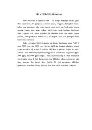 III. METODE PELAKSANAAN
Pada praktikum ini digunakan alat – alat berupa timbangan analitik, gelas
ukur, erlenmeyer, alat pengaduk, peralatan tanam, penggaris. Sedangkan bahan-
bahan yang digunakan yaitu benih tanaman yang terdiri atas benih padi, kacang
tunggak, kacang hijau, timun, polibag, NaCl teknis, pupuk kandang, dan kertas
label. Langkah kerja dalam praktikum ini dilakukan dalam dua bagian. Bagian
pertama, yakni pembuatan larutan NaCl, dan bagian kedua yaitu persiapan bahan
tanam dan penanaman.
Pada pembuatan NaCl dibutuhkan air dengan kandungan garam NaCl 0
ppm, 3000 ppm, dan 6000 ppm. Setelah NaCl siap langkah selanjutnya adalah
mengecambahkan biji selama 7 hari dan dilakukan penyiraman dengan air biasa.
Setelah 7 hari dilakukan penyiraman menggunakan air salin atau air garam 0 ppm,
3000 ppm, dan 6000 ppm sampai 7 kali penyiraman yang di setiap penyiraman
diberi selang waktu 2 hari. Pengamatan yang dilakukan selama penyiraman yaitu
tinggi tanaman dan jumlah daun. Setelah 21 hari penanaman dilakukan
pemanenan, kemudian dihitung panjang akar, berat basah serta berat keringnya.
 