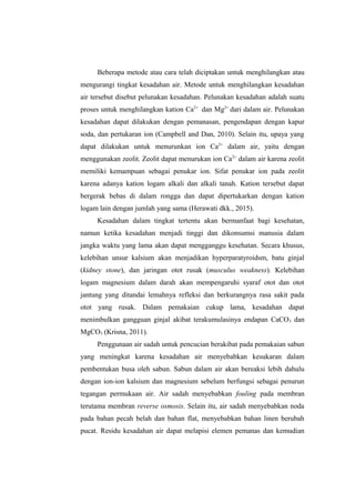Beberapa metode atau cara telah diciptakan untuk menghilangkan atau
mengurangi tingkat kesadahan air. Metode untuk menghilangkan kesadahan
air tersebut disebut pelunakan kesadahan. Pelunakan kesadahan adalah suatu
proses untuk menghilangkan kation Ca2+
dan Mg2+
dari dalam air. Pelunakan
kesadahan dapat dilakukan dengan pemanasan, pengendapan dengan kapur
soda, dan pertukaran ion (Campbell and Dan, 2010). Selain itu, upaya yang
dapat dilakukan untuk menurunkan ion Ca2+
dalam air, yaitu dengan
menggunakan zeolit. Zeolit dapat menurukan ion Ca2+
dalam air karena zeolit
memiliki kemampuan sebagai penukar ion. Sifat penukar ion pada zeolit
karena adanya kation logam alkali dan alkali tanah. Kation tersebut dapat
bergerak bebas di dalam rongga dan dapat dipertukarkan dengan kation
logam lain dengan jumlah yang sama (Herawati dkk., 2015).
Kesadahan dalam tingkat tertentu akan bermanfaat bagi kesehatan,
namun ketika kesadahan menjadi tinggi dan dikonsumsi manusia dalam
jangka waktu yang lama akan dapat mengganggu kesehatan. Secara khusus,
kelebihan unsur kalsium akan menjadikan hyperparatyroidsm, batu ginjal
(kidney stone), dan jaringan otot rusak (musculus weakness). Kelebihan
logam magnesium dalam darah akan mempengaruhi syaraf otot dan otot
jantung yang ditandai lemahnya refleksi dan berkurangnya rasa sakit pada
otot yang rusak. Dalam pemakaian cukup lama, kesadahan dapat
menimbulkan gangguan ginjal akibat terakumulasinya endapan CaCO3 dan
MgCO3 (Krisna, 2011).
Penggunaan air sadah untuk pencucian berakibat pada pemakaian sabun
yang meningkat karena kesadahan air menyebabkan kesukaran dalam
pembentukan busa oleh sabun. Sabun dalam air akan bereaksi lebih dahulu
dengan ion-ion kalsium dan magnesium sebelum berfungsi sebagai penurun
tegangan permukaan air. Air sadah menyebabkan fouling pada membran
terutama membran reverse osmosis. Selain itu, air sadah menyebabkan noda
pada bahan pecah belah dan bahan flat, menyebabkan bahan linen berubah
pucat. Residu kesadahan air dapat melapisi elemen pemanas dan kemudian
 