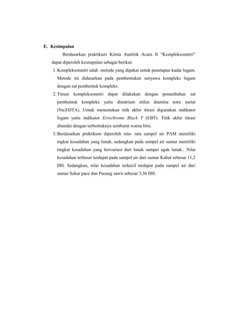 E. Kesimpulan
Berdasarkan praktikum Kimia Analitik Acara II “Kompleksometri”
dapat diperoleh kesimpulan sebagai berikut:
1. Kompleksometri ialah metode yang dipakai untuk penetapan kadar logam.
Metode ini didasarkan pada pembentukan senyawa kompleks logam
dengan zat pembentuk kompleks.
2. Titrasi kompleksometri dapat dilakukan dengan penambahan zat
pembentuk kompleks yaitu dinatrium etilen diamina tetra asetat
(Na2EDTA). Untuk menentukan titik akhir titrasi digunakan indikator
logam yaitu indikator Eriochrome Black T (EBT). Titik akhir titrasi
ditandai dengan terbentuknya semburat warna biru.
3. Berdasarkan praktikum diperoleh rata- rata sampel air PAM memiliki
tngkat kesadahan yang lunak, sedangkan pada sampel air sumur memiliki
tingkat kesadahan yang bervariasi dari lunak sampai agak lunak.. Nilai
kesadahan terbesar terdapat pada sampel air dari sumur Kabut sebesar 11,2
DH. Sedangkan, nilai kesadahan terkecil terdapat pada sampel air dari
sumur Sekar pace dan Pucang sawit sebesar 3,36 DH.
 