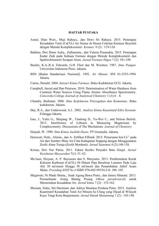 DAFTAR PUSTAKA
Astuti, Dian Wuri., Muji Rahayu., dan Dewi Sri Rahayu. 2015. Penetapan
Kesadahan Total (CaCO3) Air Sumur di Dusun Cekelan Kemusu Boyolali
dengan Metode Kompleksometri. Kesmas 9 (2) : 119-124.
Bakhtra, Dwi Dinni Aulia., Zulharmita., dan Valeria Pramudita. 2015. Penetapan
Kadar Zink pada Sediaan Farmasi dengan Metode Kompleksometri dan
Spektrofotometri Serapan Atom. Jurnal Farmasi Higea 7 (2): 181-189.
Buckle, K.A.,R.A. Edwards, G.H. Fleet dan M. Wootton. 1987. Ilmu Pangan.
Universitas Indonesia Press. Jakarta.
BSN [Badan Standarisasi Nasional]. 1992. Air Minum. SNI 01-3553-1994.
Jakarta.
Cairns, Donald. 2004. Intisari Kimia Farmasi. Buku Kedokteran ECG. Jakarta.
Campbell, Jarryd and Dan Peterson. 2010. Determination of Water Hardness from
Common Water Sources Using Flame Atomic Absorbance Spectrometry.
Concordia College Journal of Analytical Chemistry 1 (1):4 – 8.
Chandra, Budiman. 2006. Ilmu Kedokteran Pencegahan dan Komunitas. Buku
kedokteran. Jakarta.
Day, R.A., dan Underwood, A.L. 2002. Analisis Kimia Kuantitatif Edisi Keenam.
Erlangga Jakarta.
Gao, J., Yafei G., Shiqiang W., Tianlong D., Yu-Wei C., and Nelson Belzile.
2013. Interference of Lithium in Measuring Magnesium by
Complexometry: Discussions of The Mechanism. Journal of Chemistry.
Harjadi, W. 1990. Ilmu Kimia Analitik Dasar. PT Gramedia. Jakarta.
Herawati, Netti., Alimin., dan A. Zulfikar Effendi. 2015. Penurunan Ion Ca2+
pada
Air dari Sumber Mata Air Citta Kabupaten Soppeng dengan Menggunakan
Zeolit Alam Toraja (Zeolit Mordenit). Jurnal Sainsmat 4 (2):148-158.
Krisna, Dwi Nur Patria. 2011. Faktor Resiko Penyakit Batu Ginjal. Jurnal
Kesehatan Masyarakat 7(1): 51–62.
Ma’mun, Hisyam, A. P. Bayuseno dan S. Muryanto. 2013. Pembentukan Kerak
Kalsium Karbonat (CaCO3) Di Dalam Pipa Beraliran Laminer Pada Laju
Alir 30 ml/menit Hingga 50 ml/menit dan Penambahan Aditif Asam
Malat. Prosiding SNST ke-4 ISBN 978-602-99334-2-0: 100–105.
Megawati, Ni Made Shinta., Anak Agung Bawa Putra., dan James Sibarani. 2013.
Pemanfaatan Arang Batang Pisang (Musa paradesiacal) untuk
Menurunkan Kesadahan Air. Jurnal kimia 7 (2) : 153-162.
Musiam, Siska, Siti Darmiani, dan Aditya Maulana Perdana Putra. 2015. Analisis
Kuantitatif Kesadahan Total Air Minum Isi Ulang yang Dijual di Wilayah
Kayu Tangi Kota Banjarmasin. Jurnal Ilmiah Manuntung 1 (2) : 145-148.
 