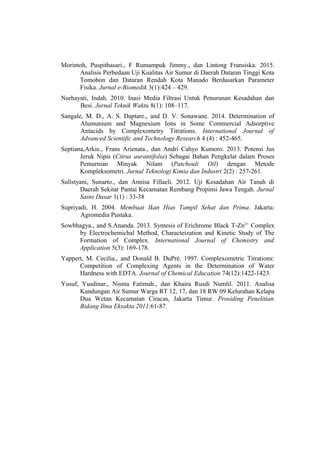 Morintoh, Puspithasari., F Rumampuk Jimmy., dan Lintong Fransiska. 2015.
Analisis Perbedaan Uji Kualitas Air Sumur di Daerah Dataran Tinggi Kota
Tomohon dan Dataran Rendah Kota Manado Berdasarkan Parameter
Fisika. Jurnal e-Biomedik 3(1):424 – 429.
Nurhayati, Indah. 2010. Inasi Media Filtrasi Untuk Penurunan Kesadahan dan
Besi. Jurnal Teknik Waktu 8(1): 108–117.
Sangale, M. D., A. S. Daptare., and D. V. Sonawane. 2014. Determination of
Alumunium and Magnesium Ions in Some Commercial Adsorptive
Antacids by Complexometry Titrations. International Journal of
Advanced Scientific and Technology Research 4 (4) : 452-465.
Septiana,Arkie., Frans Arienata., dan Andri Cahyo Kumoro. 2013. Potensi Jus
Jeruk Nipis (Citrus aurantifolia) Sebagai Bahan Pengkelat dalam Proses
Pemurnian Minyak Nilam (Patchouli Oil) dengan Metode
Kompleksometri. Jurnal Teknologi Kimia dan Industri 2(2) : 257-261.
Sulistyani, Sunarto., dan Annisa Fillaeli. 2012. Uji Kesadahan Air Tanah di
Daerah Sekitar Pantai Kecamatan Rembang Propinsi Jawa Tengah. Jurnal
Sains Dasar 1(1) : 33-38
Supriyadi, H. 2004. Membuat Ikan Hias Tampil Sehat dan Prima. Jakarta:
Agromedia Pustaka.
Sowbhagya., and S.Ananda. 2013. Syntesis of Erichrome Black T-Zn2+
Complex
by Electrochemichal Method, Characteization and Kinetic Study of The
Formation of Complex. International Journal of Chemistry and
Application 5(3): 169-178.
Yappert, M. Cecilia., and Donald B. DuPré. 1997. Complexometric Titrations:
Competition of Complexing Agents in the Determination of Water
Hardness with EDTA. Journal of Chemical Education 74(12):1422-1423.
Yusuf, Yusdinar., Nisma Fatimah., dan Khaira Rusdi Numlil. 2011. Analisa
Kandungan Air Sumur Warga RT 12, 17, dan 18 RW 09 Kelurahan Kelapa
Dua Wetan Kecamatan Ciracas, Jakarta Timur. Prosiding Penelitian
Bidang Ilmu Eksakta 2011:61-87.
 