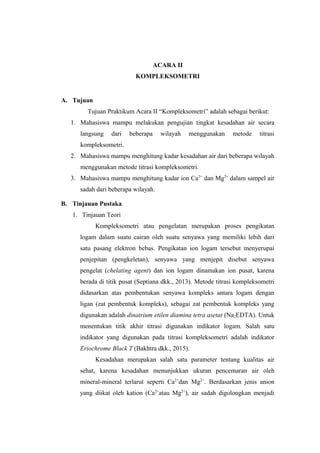 ACARA II
KOMPLEKSOMETRI
A. Tujuan
Tujuan Praktikum Acara II “Kompleksometri” adalah sebagai berikut:
1. Mahasiswa mampu melakukan pengujian tingkat kesadahan air secara
langsung dari beberapa wilayah menggunakan metode titrasi
kompleksometri.
2. Mahasiswa mampu menghitung kadar kesadahan air dari beberapa wilayah
menggunakan metode titrasi kompleksometri.
3. Mahasiswa mampu menghitung kadar ion Ca2+
dan Mg2+
dalam sampel air
sadah dari beberapa wilayah.
B. Tinjauan Pustaka
1. Tinjauan Teori
Kompleksometri atau pengelatan merupakan proses pengikatan
logam dalam suatu cairan oleh suatu senyawa yang memiliki lebih dari
satu pasang elektron bebas. Pengikatan ion logam tersebut menyerupai
penjepitan (pengkeletan), senyawa yang menjepit disebut senyawa
pengelat (chelating agent) dan ion logam dinamakan ion pusat, karena
berada di titik pusat (Septiana dkk., 2013). Metode titrasi kompleksometri
didasarkan atas pembentukan senyawa kompleks antara logam dengan
ligan (zat pembentuk kompleks), sebagai zat pembentuk kompleks yang
digunakan adalah dinatrium etilen diamina tetra asetat (Na2EDTA). Untuk
menentukan titik akhir titrasi digunakan indikator logam. Salah satu
indikator yang digunakan pada titrasi kompleksometri adalah indikator
Eriochrome Black T (Bakhtra dkk., 2015).
Kesadahan merupakan salah satu parameter tentang kualitas air
sehat, karena kesadahan menunjukkan ukuran pencemaran air oleh
mineral-mineral terlarut seperti Ca2+
dan Mg2+
. Berdasarkan jenis anion
yang diikat oleh kation (Ca2+
atau Mg2+
), air sadah digolongkan menjadi
 
