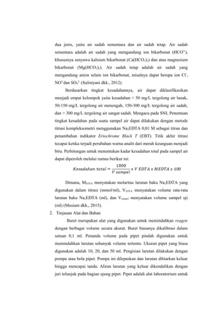 dua jenis, yaitu air sadah sementara dan air sadah tetap. Air sadah
sementara adalah air sadah yang mengandung ion bikarbonat (HCO3-
),
khususnya senyawa kalsium bikarbonat (Ca(HCO3)2) dan atau magnesium
bikarbonat (Mg(HCO3)2). Air sadah tetap adalah air sadah yang
mengandung anion selain ion bikarbonat, misalnya dapat berupa ion Cl-
,
NO3-
dan SO4
2-
(Sulistyani dkk., 2012).
Berdasarkan tingkat kesadahannya, air dapat diklasifikasikan
menjadi empat kelompok yaitu kesadahan < 50 mg/L tergolong air lunak,
50-150 mg/L tergolong air menengah, 150-300 mg/L tergolong air sadah,
dan > 300 mg/L tergolong air sangat sadah. Mengacu pada SNI, Penentuan
tingkat kesadahan pada suatu sampel air dapat dilakukan dengan metode
titrasi kompleksometri menggunakan Na2EDTA 0,01 M sebagai titran dan
penambahan indikator Eriochrome Black T (EBT). Titik akhir titrasi
tecapai ketika terjadi perubahan warna analit dari merah keunguan menjadi
biru. Perhitungan untuk menentukan kadar kesadahan total pada sampel air
dapat diperoleh melalui rumus berikut ini:
Dimana, MEDTA menyatakan molaritas larutan baku Na2EDTA yang
digunakan dalam titrasi (mmol/ml), VEDTA menyatakan volume rata-rata
larutan baku Na2EDTA (ml), dan Vsampel menyatakan volume sampel uji
(ml) (Musiam dkk., 2015).
2. Tinjauan Alat dan Bahan
Buret merupakan alat yang digunakan untuk memindahkan reagen
dengan berbagai volume secara akurat. Buret biasanya dikalibrasi dalam
satuan 0,1 ml. Penanda volume pada pipet pindah digunakan untuk
memindahkan larutan sebanyak volume tertentu. Ukuran pipet yang biasa
digunakan adalah 10, 20, dan 50 ml. Pengisian larutan dilakukan dengan
pompa atau bola pipet. Pompa ini dilepaskan dan larutan dibiarkan keluar
hingga mencapai tanda. Aliran larutan yang keluar dikendalikan dengan
jari telunjuk pada bagian ujung pipet. Pipet adalah alat laboratorium untuk
 