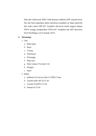(Day dan Underwood, 2002). Pada dasarnya indikator EBT yang berwarna
biru dan biasa digunakan dalam penelitian kesadahan air dapat diperoleh
dari reaksi antara EBT-Zn2+
kompleks (berwarna merah anggur) dengan
EDTA seingga menghasilkan EDTA-Zn2+
kompleks dan EBT (berwarna
biru) (Sowbhagya and S.Ananda, 2013).
C. Metodologi
1. Alat
a. Beker glass
b. Buret
c. Corong
d. Erlenmeyer
e. Penyangga
f. Pipet tetes
g. Pipet volume 25 ml dan 5 ml
h. Propipet
i. Statif
2. Bahan
a. Indikator Eriochrome Black T (EBT) 3 tetes
b. Larutan buffer pH 10 2,5 ml
c. Larutan Na2EDTA 2,5 ml
d. Sampel air 25 ml
 
