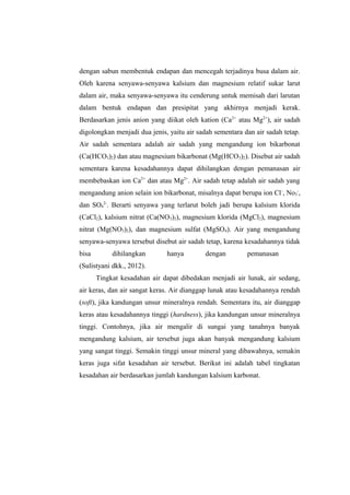 dengan sabun membentuk endapan dan mencegah terjadinya busa dalam air.
Oleh karena senyawa-senyawa kalsium dan magnesium relatif sukar larut
dalam air, maka senyawa-senyawa itu cenderung untuk memisah dari larutan
dalam bentuk endapan dan presipitat yang akhirnya menjadi kerak.
Berdasarkan jenis anion yang diikat oleh kation (Ca2+
atau Mg2+
), air sadah
digolongkan menjadi dua jenis, yaitu air sadah sementara dan air sadah tetap.
Air sadah sementara adalah air sadah yang mengandung ion bikarbonat
(Ca(HCO3)2) dan atau magnesium bikarbonat (Mg(HCO3)2). Disebut air sadah
sementara karena kesadahannya dapat dihilangkan dengan pemanasan air
membebaskan ion Ca2+
dan atau Mg2+
. Air sadah tetap adalah air sadah yang
mengandung anion selain ion bikarbonat, misalnya dapat berupa ion Cl-
, No3
-
,
dan SO4
2-
. Berarti senyawa yang terlarut boleh jadi berupa kalsium klorida
(CaCl2), kalsium nitrat (Ca(NO3)2), magnesium klorida (MgCl2), magnesium
nitrat (Mg(NO3)2), dan magnesium sulfat (MgSO4). Air yang mengandung
senyawa-senyawa tersebut disebut air sadah tetap, karena kesadahannya tidak
bisa dihilangkan hanya dengan pemanasan
(Sulistyani dkk., 2012).
Tingkat kesadahan air dapat dibedakan menjadi air lunak, air sedang,
air keras, dan air sangat keras. Air dianggap lunak atau kesadahannya rendah
(soft), jika kandungan unsur mineralnya rendah. Sementara itu, air dianggap
keras atau kesadahannya tinggi (hardness), jika kandungan unsur mineralnya
tinggi. Contohnya, jika air mengalir di sungai yang tanahnya banyak
mengandung kalsium, air tersebut juga akan banyak mengandung kalsium
yang sangat tinggi. Semakin tinggi unsur mineral yang dibawahnya, semakin
keras juga sifat kesadahan air tersebut. Berikut ini adalah tabel tingkatan
kesadahan air berdasarkan jumlah kandungan kalsium karbonat.
 