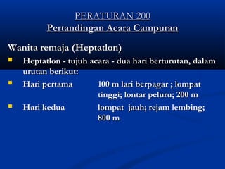 PERATURAN 200PERATURAN 200
Pertandingan Acara CampuranPertandingan Acara Campuran
Wanita remaja (Heptatlon)Wanita remaja (Heptatlon)
 Heptatlon - tujuh acara - dua hari berturutan, dalamHeptatlon - tujuh acara - dua hari berturutan, dalam
urutan berikut:urutan berikut:
 Hari pertamaHari pertama 100 m lari berpagar ; lompat100 m lari berpagar ; lompat
tinggi; lontar peluru; 200 mtinggi; lontar peluru; 200 m
 Hari keduaHari kedua lompat jauh; rejam lembing;lompat jauh; rejam lembing;
800 m800 m
 