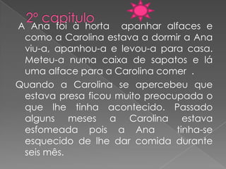A Ana foi à horta apanhar alfaces e
 como a Carolina estava a dormir a Ana
 viu-a, apanhou-a e levou-a para casa.
 Meteu-a numa caixa de sapatos e lá
 uma alface para a Carolina comer .
Quando a Carolina se apercebeu que
 estava presa ficou muito preocupada o
 que lhe tinha acontecido. Passado
 alguns meses a Carolina estava
 esfomeada pois a Ana           tinha-se
 esquecido de lhe dar comida durante
 seis mês.
 