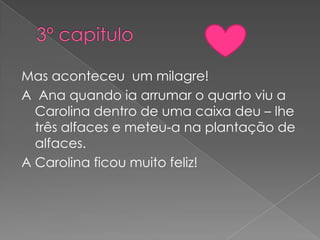 Mas aconteceu um milagre!
A Ana quando ia arrumar o quarto viu a
  Carolina dentro de uma caixa deu – lhe
  três alfaces e meteu-a na plantação de
  alfaces.
A Carolina ficou muito feliz!
 