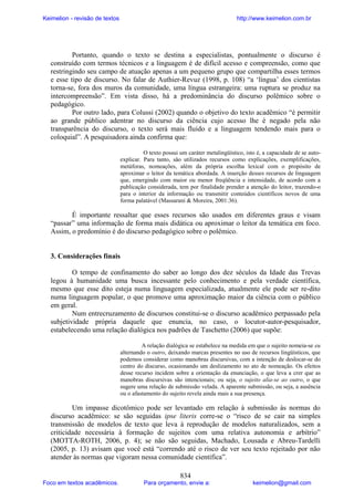 Keimelion - revisão de textos

http://www.keimelion.com.br

Portanto, quando o texto se destina a especialistas, pontualmente o discurso é
construído com termos técnicos e a linguagem é de difícil acesso e compreensão, como que
restringindo seu campo de atuação apenas a um pequeno grupo que compartilha esses termos
e esse tipo de discurso. No falar de Authier-Revuz (1998, p. 108) “a ‘língua’ dos cientistas
torna-se, fora dos muros da comunidade, uma língua estrangeira: uma ruptura se produz na
intercompreensão”. Em vista disso, há a predominância do discurso polêmico sobre o
pedagógico.
Por outro lado, para Colussi (2002) quando o objetivo do texto acadêmico “é permitir
ao grande público adentrar no discurso da ciência cujo acesso lhe é negado pela não
transparência do discurso, o texto será mais fluido e a linguagem tendendo mais para o
coloquial”. A pesquisadora ainda confirma que:
O texto possui um caráter metalingüístico, isto é, a capacidade de se autoexplicar. Para tanto, são utilizados recursos como explicações, exemplificações,
metáforas, nomeações, além da própria escolha lexical com o propósito de
aproximar o leitor da temática abordada. A inserção desses recursos de linguagem
que, emergindo com maior ou menor freqüência e intensidade, de acordo com a
publicação considerada, tem por finalidade prender a atenção do leitor, trazendo-o
para o interior da informação ou transmitir conteúdos científicos novos de uma
forma palatável (Massarani & Moreira, 2001:36).

É importante ressaltar que esses recursos são usados em diferentes graus e visam
“passar” uma informação de forma mais didática ou aproximar o leitor da temática em foco.
Assim, o predomínio é do discurso pedagógico sobre o polêmico.

3. Considerações finais
O tempo de confinamento do saber ao longo dos dez séculos da Idade das Trevas
legou à humanidade uma busca incessante pelo conhecimento e pela verdade científica,
mesmo que esse dito esteja numa linguagem especializada, atualmente ele pode ser re-dito
numa linguagem popular, o que promove uma aproximação maior da ciência com o público
em geral.
Num entrecruzamento de discursos constitui-se o discurso acadêmico perpassado pela
subjetividade própria daquele que enuncia, no caso, o locutor-autor-pesquisador,
estabelecendo uma relação dialógica nos padrões de Taschetto (2006) que supõe:
A relação dialógica se estabelece na medida em que o sujeito nomeia-se eu
alternando o outro, deixando marcas presentes no uso de recursos lingüísticos, que
podemos considerar como manobras discursivas, com a intenção de deslocar-se do
centro do discurso, ocasionando um deslizamento no ato de nomeação. Os efeitos
desse recurso incidem sobre a orientação da enunciação, o que leva a crer que as
manobras discursivas são intencionais; ou seja, o sujeito alia-se ao outro, o que
sugere uma relação de submissão velada. A aparente submissão, ou seja, a ausência
ou o afastamento do sujeito revela ainda mais a sua presença.

Um impasse dicotômico pode ser levantado em relação à submissão às normas do
discurso acadêmico: se são seguidas ipse literis corre-se o “risco de se cair na simples
transmissão de modelos de texto que leva à reprodução de modelos naturalizados, sem a
criticidade necessária à formação de sujeitos com uma relativa autonomia e arbítrio”
(MOTTA-ROTH, 2006, p. 4); se não são seguidas, Machado, Lousada e Abreu-Tardelli
(2005, p. 13) avisam que você está “correndo até o risco de ver seu texto rejeitado por não
atender às normas que vigoram nessa comunidade científica”.
Foco em textos acadêmicos.

834

Para orçamento, envie a:

keimelion@gmail.com

 
